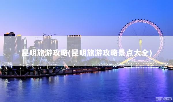昆明旅游攻略(昆明旅游攻略景点大全)