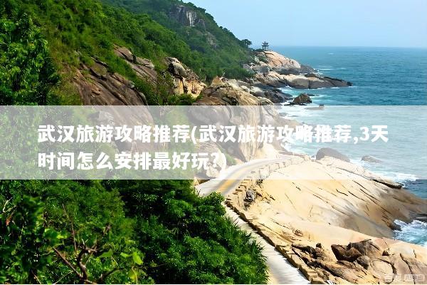 武汉旅游攻略推荐(武汉旅游攻略推荐,3天时间怎么安排最好玩?)
