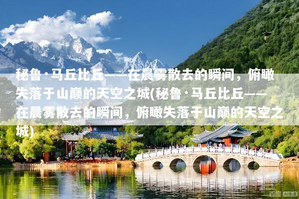 秘鲁·马丘比丘——在晨雾散去的瞬间，俯瞰失落于山巅的天空之城(秘鲁·马丘比丘——在晨雾散去的瞬间，俯瞰失落于山巅的天空之城)