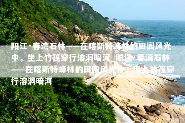 阳江·春湾石林——在喀斯特峰林的田园风光中，坐上竹筏穿行溶洞暗河_阳江·春湾石林——在喀斯特峰林的田园风光中，坐上竹筏穿行溶洞暗河