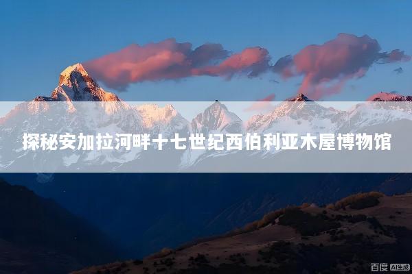 探秘安加拉河畔十七世纪西伯利亚木屋博物馆
