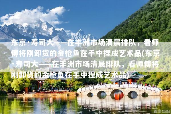 东京·寿司大——在丰洲市场清晨排队，看师傅将刚卸货的金枪鱼在手中捏成艺术品(东京·寿司大——在丰洲市场清晨排队，看师傅将刚卸货的金枪鱼在手中捏成艺术品)