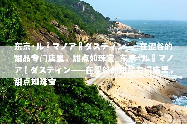 东京·ル・マノア・ダスティン——在涩谷的甜品专门店里，甜点如珠宝_东京·ル・マノア・ダスティン——在涩谷的甜品专门店里，甜点如珠宝