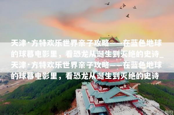 天津·方特欢乐世界亲子攻略——在蓝色地球的球幕电影里，看恐龙从诞生到灭绝的史诗_天津·方特欢乐世界亲子攻略——在蓝色地球的球幕电影里，看恐龙从诞生到灭绝的史诗