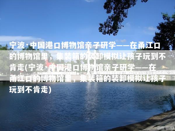 宁波·中国港口博物馆亲子研学——在甬江口的博物馆里，集装箱的装卸模拟让孩子玩到不肯走(宁波·中国港口博物馆亲子研学——在甬江口的博物馆里，集装箱的装卸模拟让孩子玩到不肯走)