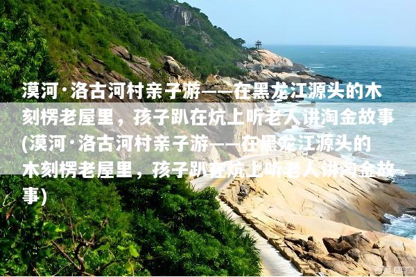 漠河·洛古河村亲子游——在黑龙江源头的木刻楞老屋里，孩子趴在炕上听老人讲淘金故事(漠河·洛古河村亲子游——在黑龙江源头的木刻楞老屋里，孩子趴在炕上听老人讲淘金故事)