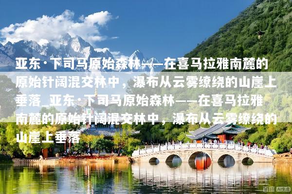 亚东·下司马原始森林——在喜马拉雅南麓的原始针阔混交林中，瀑布从云雾缭绕的山崖上垂落_亚东·下司马原始森林——在喜马拉雅南麓的原始针阔混交林中，瀑布从云雾缭绕的山崖上垂落