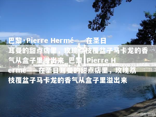 巴黎·Pierre Hermé——在圣日耳曼的甜点店里，玫瑰荔枝覆盆子马卡龙的香气从盒子里溢出来_巴黎·Pierre Hermé——在圣日耳曼的甜点店里，玫瑰荔枝覆盆子马卡龙的香气从盒子里溢出来