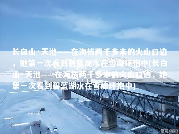 长白山·天池——在海拔两千多米的火山口边，她第一次看到碧蓝湖水在雪峰环抱中(长白山·天池——在海拔两千多米的火山口边，她第一次看到碧蓝湖水在雪峰环抱中)