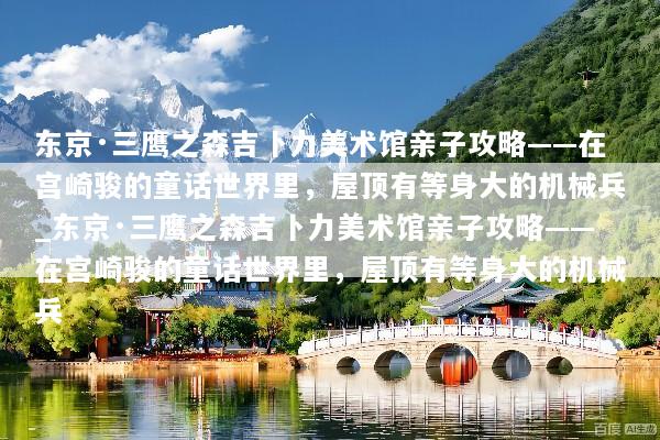 东京·三鹰之森吉卜力美术馆亲子攻略——在宫崎骏的童话世界里，屋顶有等身大的机械兵_东京·三鹰之森吉卜力美术馆亲子攻略——在宫崎骏的童话世界里，屋顶有等身大的机械兵