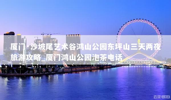 厦门·沙坡尾艺术谷鸿山公园东坪山三天两夜旅游攻略_厦门鸿山公园泡茶电话
