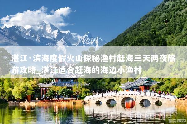 湛江·滨海度假火山探秘渔村赶海三天两夜旅游攻略_湛江适合赶海的海边小渔村